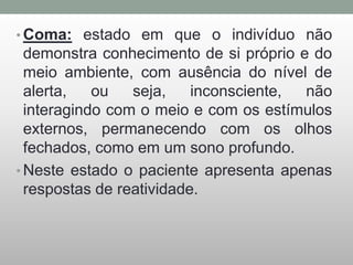 • Coma: estado em que o indivíduo não
demonstra conhecimento de si próprio e do
meio ambiente, com ausência do nível de
alerta, ou seja, inconsciente, não
interagindo com o meio e com os estímulos
externos, permanecendo com os olhos
fechados, como em um sono profundo.
• Neste estado o paciente apresenta apenas
respostas de reatividade.
 