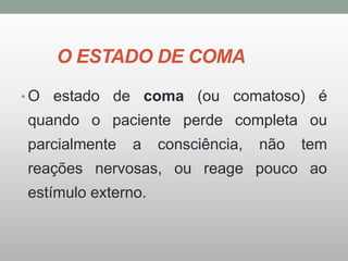 O ESTADO DE COMA
• O estado de coma (ou comatoso) é
quando o paciente perde completa ou
parcialmente a consciência, não tem
reações nervosas, ou reage pouco ao
estímulo externo.
 