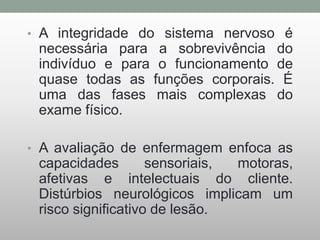 • A integridade do sistema nervoso é
necessária para a sobrevivência do
indivíduo e para o funcionamento de
quase todas as funções corporais. É
uma das fases mais complexas do
exame físico.
• A avaliação de enfermagem enfoca as
capacidades sensoriais, motoras,
afetivas e intelectuais do cliente.
Distúrbios neurológicos implicam um
risco significativo de lesão.
 