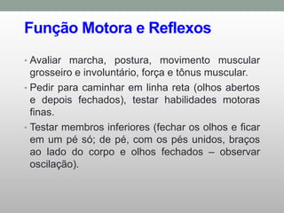Função Motora e Reflexos
• Avaliar marcha, postura, movimento muscular
grosseiro e involuntário, força e tônus muscular.
• Pedir para caminhar em linha reta (olhos abertos
e depois fechados), testar habilidades motoras
finas.
• Testar membros inferiores (fechar os olhos e ficar
em um pé só; de pé, com os pés unidos, braços
ao lado do corpo e olhos fechados – observar
oscilação).
 