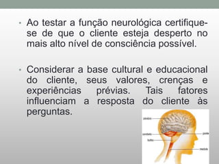 • Ao testar a função neurológica certifique-
se de que o cliente esteja desperto no
mais alto nível de consciência possível.
• Considerar a base cultural e educacional
do cliente, seus valores, crenças e
experiências prévias. Tais fatores
influenciam a resposta do cliente às
perguntas.
 
