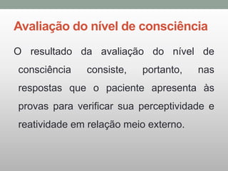 Avaliação do nível de consciência
O resultado da avaliação do nível de
consciência consiste, portanto, nas
respostas que o paciente apresenta às
provas para verificar sua perceptividade e
reatividade em relação meio externo.
 