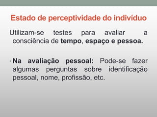 Estado de perceptividade do indivíduo
Utilizam-se testes para avaliar a
consciência de tempo, espaço e pessoa.
• Na avaliação pessoal: Pode-se fazer
algumas perguntas sobre identificação
pessoal, nome, profissão, etc.
 
