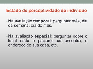 Estado de perceptividade do indivíduo
• Na avaliação temporal: perguntar mês, dia
da semana, dia do mês.
• Na avaliação espacial: perguntar sobre o
local onde o paciente se encontra, o
endereço de sua casa, etc.
 