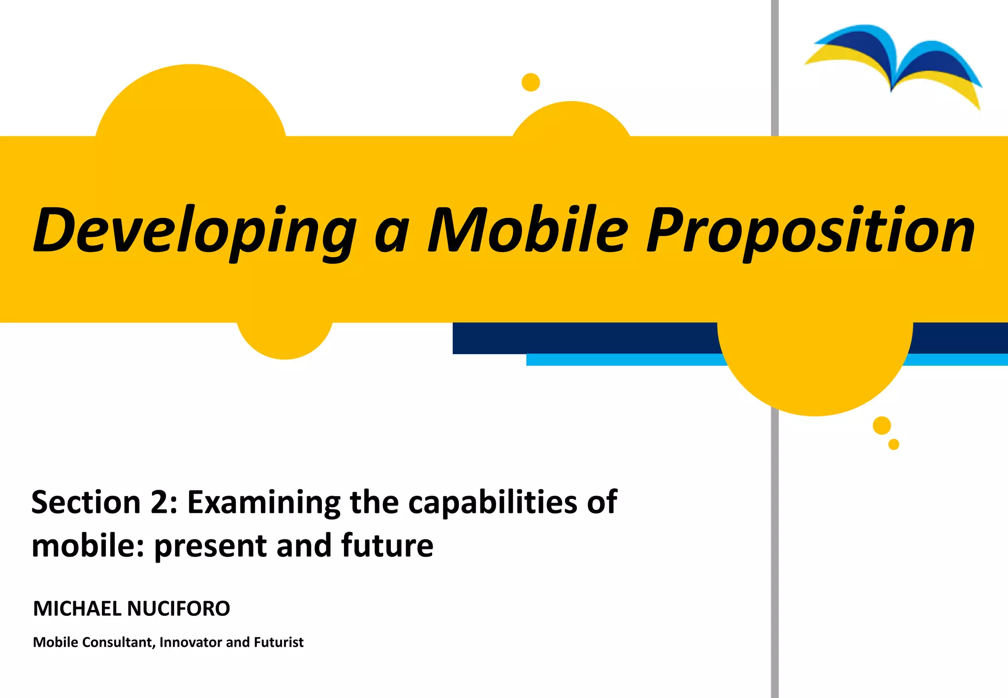 Developing a Mobile Proposition


Section 2: Examining the capabilities of
mobile: present and future
MICHAEL NUCIFORO
Mobile Consultant, Innovator and Futurist
 
