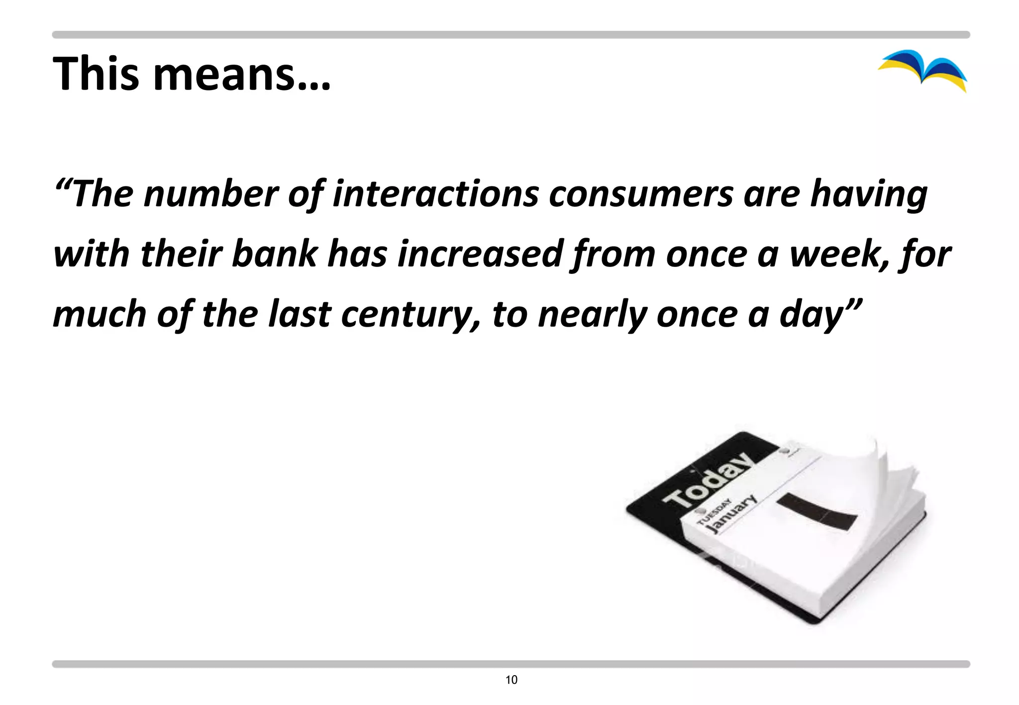 This means…

“The number of interactions consumers are having
with their bank has increased from once a week, for
much of the last century, to nearly once a day”




                         10
 