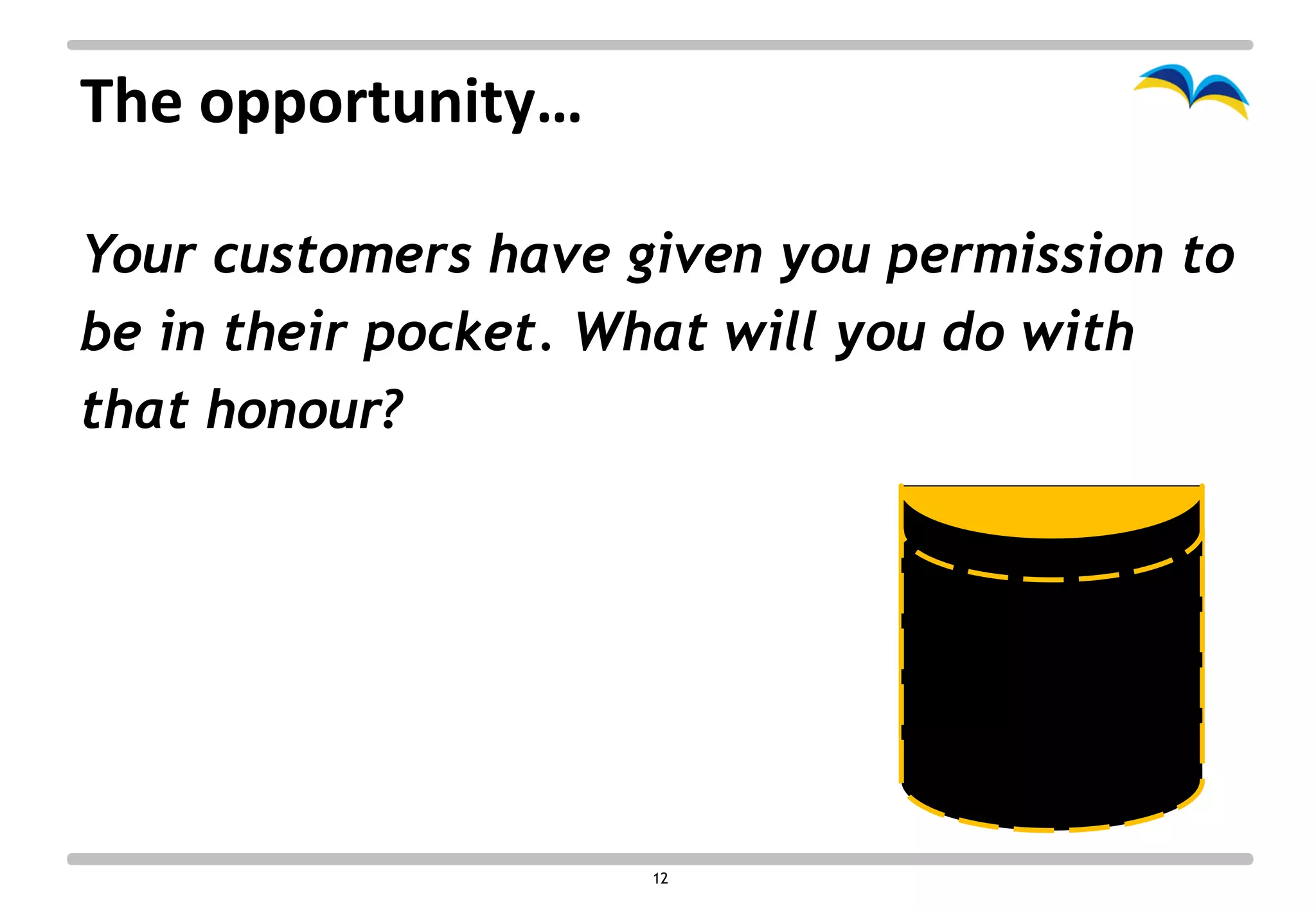 The opportunity…

Your customers have given you permission to
be in their pocket. What will you do with
that honour?




                     12
 