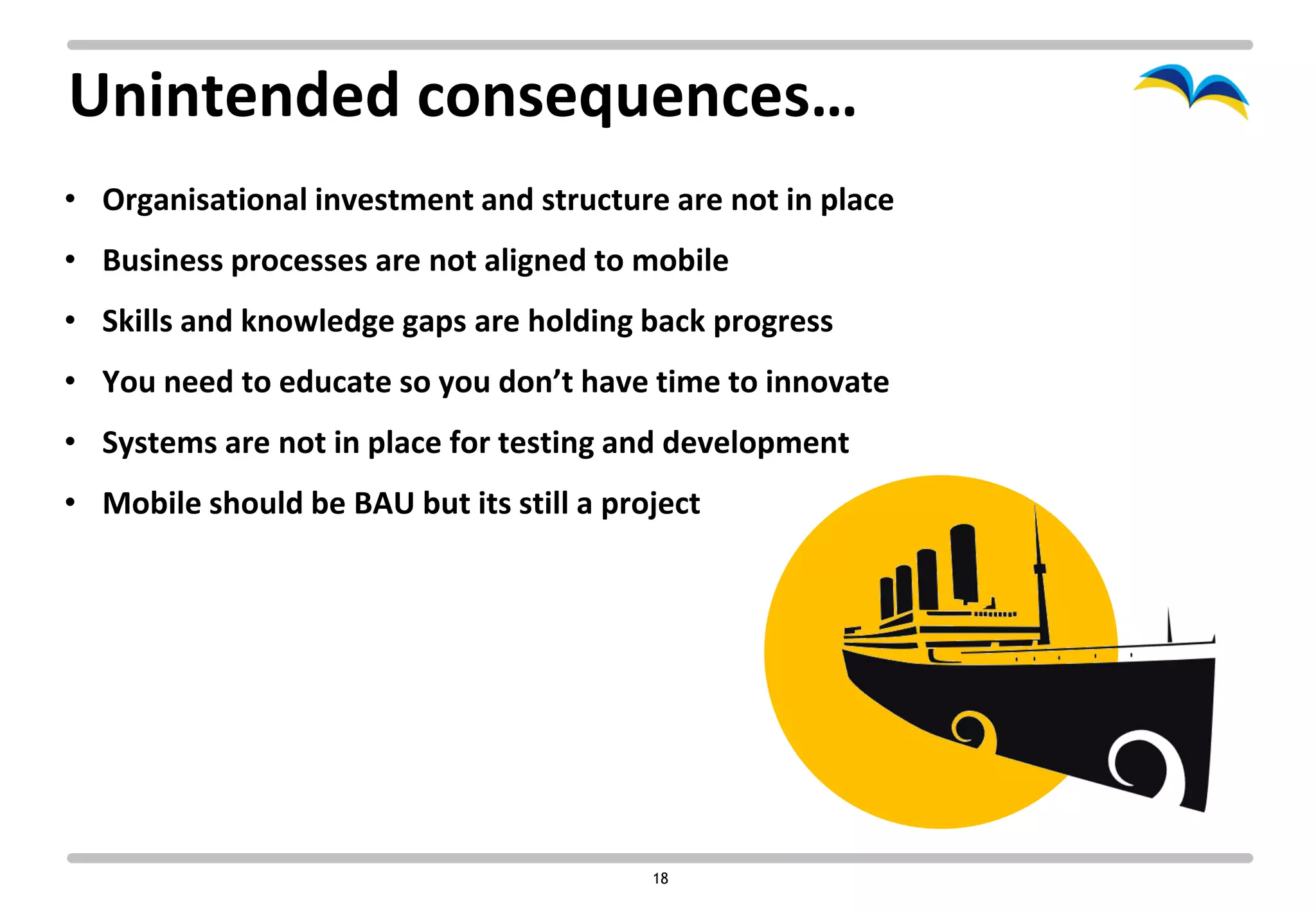 Unintended consequences…
• Organisational investment and structure are not in place
• Business processes are not aligned to mobile
• Skills and knowledge gaps are holding back progress
• You need to educate so you don’t have time to innovate
• Systems are not in place for testing and development
• Mobile should be BAU but its still a project




                                          18
 