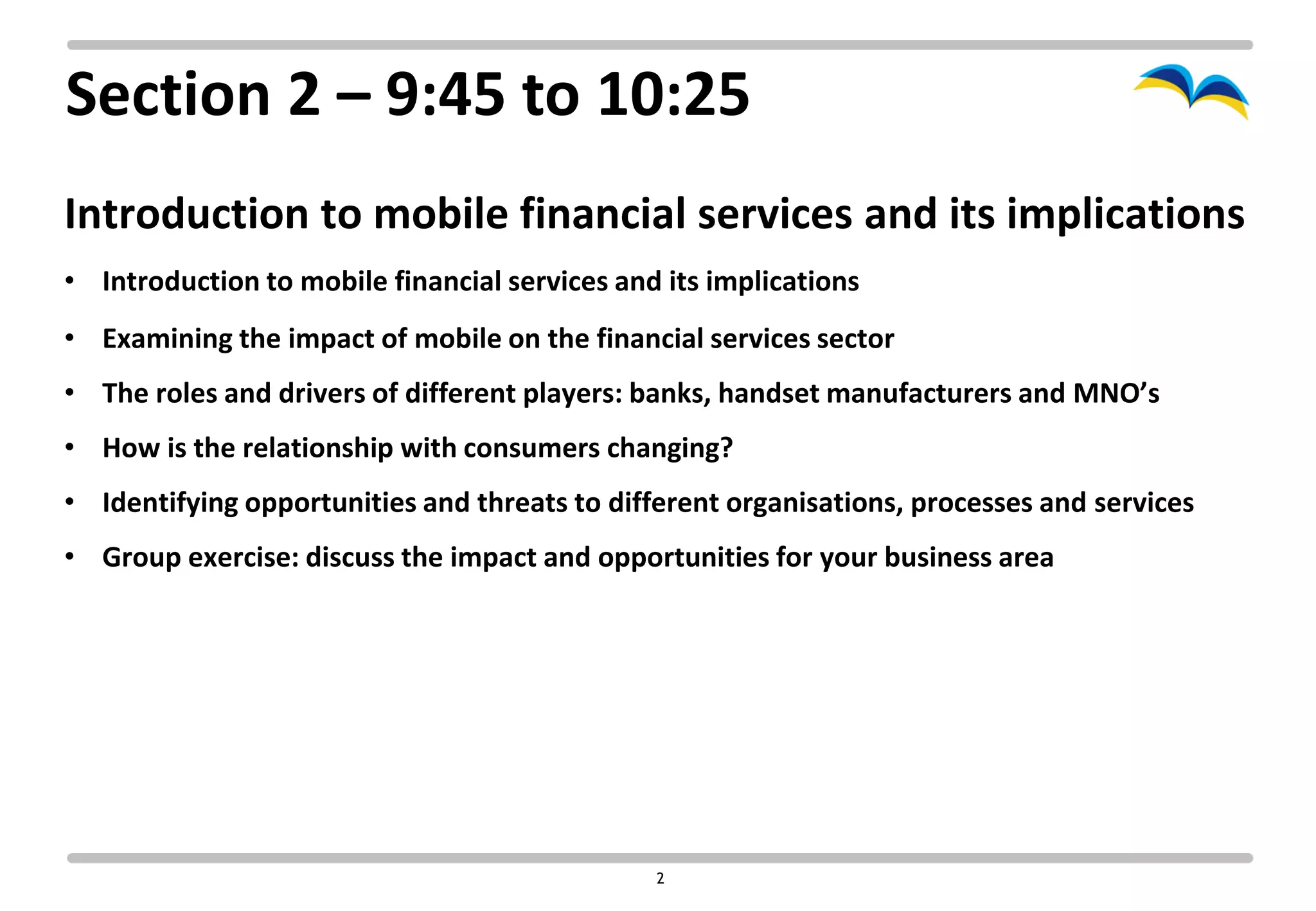 Section 2 – 9:45 to 10:25
Introduction to mobile financial services and its implications
• Introduction to mobile financial services and its implications
• Examining the impact of mobile on the financial services sector
• The roles and drivers of different players: banks, handset manufacturers and MNO’s
• How is the relationship with consumers changing?
• Identifying opportunities and threats to different organisations, processes and services
• Group exercise: discuss the impact and opportunities for your business area




                                               2
 