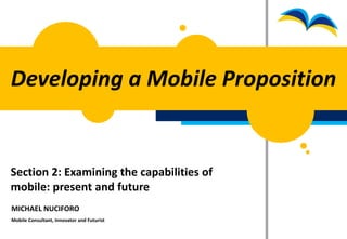Developing a Mobile Proposition


Section 2: Examining the capabilities of
mobile: present and future
MICHAEL NUCIFORO
Mobile Consultant, Innovator and Futurist
 