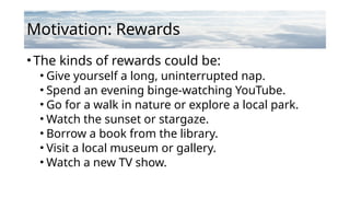 Motivation: Rewards
•The kinds of rewards could be:
• Give yourself a long, uninterrupted nap.
• Spend an evening binge-watching YouTube.
• Go for a walk in nature or explore a local park.
• Watch the sunset or stargaze.
• Borrow a book from the library.
• Visit a local museum or gallery.
• Watch a new TV show.
 