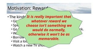 Motivation: Rewards
•The kinds of rewards could be:
• Give yourself a long, uninterrupted nap.
• Spend an evening binge-watching YouTube.
• Go for a walk in nature or explore a local park.
• Watch the sunset or stargaze.
• Borrow a book from the library.
• Visit a local museum or gallery.
• Watch a new TV show.
It is really important that
whatever reward we
choose isn’t something we
would do normally,
otherwise it won’t be as
memorable.
 