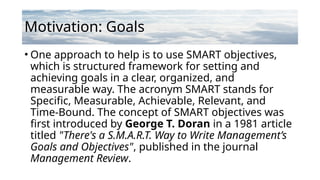 Motivation: Goals
• One approach to help is to use SMART objectives,
which is structured framework for setting and
achieving goals in a clear, organized, and
measurable way. The acronym SMART stands for
Specific, Measurable, Achievable, Relevant, and
Time-Bound. The concept of SMART objectives was
first introduced by George T. Doran in a 1981 article
titled "There's a S.M.A.R.T. Way to Write Management’s
Goals and Objectives", published in the journal
Management Review.
 