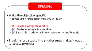 • Make the objective specific
• Break large tasks down into smaller tasks
• [X] Revise a complete module
• [ ]
√ Revise one topic in a module
• [ ]
√ Search for additional information on a specific topic
• Breaking large tasks into smaller ones makes it easier
to assess progress
SPECIFIC
 