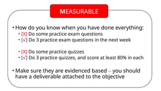 • How do you know when you have done everything:
• [X] Do some practice exam questions
• [ ]
√ Do 3 practice exam questions in the next week
• [X] Do some practice quizzes
• [ ]
√ Do 3 practice quizzes, and score at least 80% in each
• Make sure they are evidenced based – you should
have a deliverable attached to the objective
MEASURABLE
 