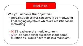•Will you achieve the objective?
• Unrealistic objectives can be very de-motivating
• Challenging objectives which are realistic can be
motivating
• [X] I’ll read over the module content
• [ ]
√ I’ll do some exam questions in the same
duration as I would have to do in a real exam.
REALISTIC
 