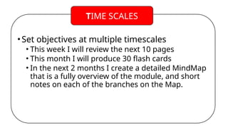 •Set objectives at multiple timescales
• This week I will review the next 10 pages
• This month I will produce 30 flash cards
• In the next 2 months I create a detailed MindMap
that is a fully overview of the module, and short
notes on each of the branches on the Map.
TIME SCALES
 