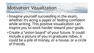 Motivation: Visualization
•Imagine yourself succeeding in the exam,
whether it’s acing a paper or feeling confident
while writing. This positive visualization can
inspire you to work harder toward your goals.
•Create a “vision board” of your future. It could
include a picture of you in graduate robes, it
could be a pile of money, or a house, or a circle
of friends.
 