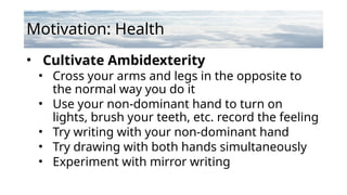 Motivation: Health
• Cultivate Ambidexterity
• Cross your arms and legs in the opposite to
the normal way you do it
• Use your non-dominant hand to turn on
lights, brush your teeth, etc. record the feeling
• Try writing with your non-dominant hand
• Try drawing with both hands simultaneously
• Experiment with mirror writing
 