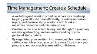 Time Management: Create a Schedule
• A well-designed revision schedule serves as a roadmap,
helping you allocate time efficiently, prioritize important
topics, and balance study sessions with breaks to
maximize retention and minimize stress.
• Creating a revision schedule requires thoughtful planning,
realistic goal-setting, and an understanding of your
personal study habits.
• By organizing your revision into manageable chunks and
setting clear objectives, you can improve focus, track your
progress, and approach exams with confidence.
 