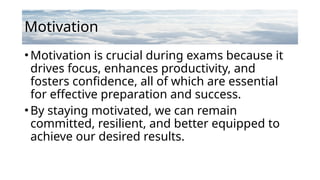 Motivation
•Motivation is crucial during exams because it
drives focus, enhances productivity, and
fosters confidence, all of which are essential
for effective preparation and success.
•By staying motivated, we can remain
committed, resilient, and better equipped to
achieve our desired results.
 