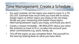 Time Management: Create a Schedule
• For each module, list the topics you need to cover in a TO-
DO LIST. Estimate how much time you have left to revise.
Assign topics as either topics you enjoy or do not enjoy.
Divide out your remaining time better these topics.
Alternating between topics you enjoy, and those you don’t.
• Create a master timetable – BE REALISTIC about you other
life activities to have to fit in, so take into account your
other commitments e.g. work, family, etc.
• Tick off the topics as you complete them. Pat yourself on
the back by looking back on what you have done
 