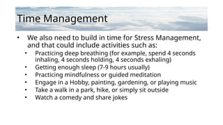Time Management
• We also need to build in time for Stress Management,
and that could include activities such as:
• Practicing deep breathing (for example, spend 4 seconds
inhaling, 4 seconds holding, 4 seconds exhaling)
• Getting enough sleep (7-9 hours usually)
• Practicing mindfulness or guided meditation
• Engage in a Hobby, painting, gardening, or playing music
• Take a walk in a park, hike, or simply sit outside
• Watch a comedy and share jokes
 