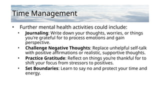 Time Management
• Further mental health activities could include:
• Journaling: Write down your thoughts, worries, or things
you're grateful for to process emotions and gain
perspective.
• Challenge Negative Thoughts: Replace unhelpful self-talk
with positive affirmations or realistic, supportive thoughts.
• Practice Gratitude: Reflect on things you’re thankful for to
shift your focus from stressors to positives.
• Set Boundaries: Learn to say no and protect your time and
energy.
 