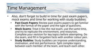Time Management
• Also, don’t forget to build in time for past exam papers,
mock exams and time for working with study buddies:
• Past Exam Papers: Review past exams papers to get familiar
with the format of the paper and the type of questions.
• Mock Exams: Treat it like the real exam, use the same time,
and try to replicate the environment, and resources.
Complete your revision for key topics before attempting. Do
the exam, and fill in forgotten facts with another colour pen.
• Study Buddies: Study buddies can improve understanding,
motivation, and test performance. Split complex topics
between each member of the team, and teach each other.
 