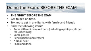 Doing the Exam: BEFORE THE EXAM
• THE NIGHT BEFORE THE EXAM
• Get to bed on time.
• Try not to get in any fights with family and friends
• Pack the following items:
• Some different coloured pens (including a pink/purple pen
for underlining)
• Some pencils
• Pencil pairers and erasers
• A small ruler
• Food and drink
 