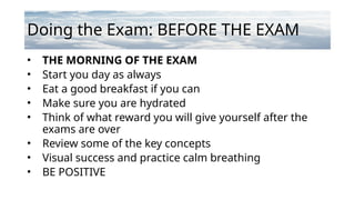 Doing the Exam: BEFORE THE EXAM
• THE MORNING OF THE EXAM
• Start you day as always
• Eat a good breakfast if you can
• Make sure you are hydrated
• Think of what reward you will give yourself after the
exams are over
• Review some of the key concepts
• Visual success and practice calm breathing
• BE POSITIVE
 