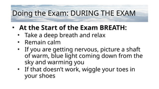 Doing the Exam: DURING THE EXAM
• At the Start of the Exam BREATH:
• Take a deep breath and relax
• Remain calm
• If you are getting nervous, picture a shaft
of warm, blue light coming down from the
sky and warming you
• If that doesn’t work, wiggle your toes in
your shoes
 