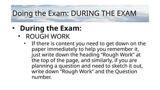 Doing the Exam: DURING THE EXAM
• During the Exam:
• ROUGH WORK
• If there is content you need to get down on the
paper immediately to help you remember it,
just write down the heading “Rough Work” at
the top of the page, and similarly, if you are
planning a question and need to sketch it out,
write down “Rough Work” and the Question
number.
 