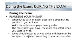 Doing the Exam: DURING THE EXAM
• During the Exam:
• PLANNING YOUR ANSWER
• When faced with an exam question a good staring
point is to gather ideas.
• Write these down on paper in any order.
• The more ideas you have, the more can select when
you start to write.
• Ideas should occur to as you write and these can be
accepted or rejected according to your answer plan
 