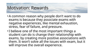 Motivation: Rewards
•A common reason why people don’t want to do
exams is because they associate exams with
negative experiences, like mental exhaustion,
stress, fear of failure, and pressure.
•I believe one of the most important things a
student can do is change their relationship with
exams, by creating more positive associations with
them. It won’t solve all the issues with exam, but it
will improve the overall experience.
 