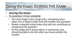 Doing the Exam: DURING THE EXAM
• During the Exam:
• PLANNING YOUR ANSWER
• The next stage is the rough plan, reorganise your
ideas into a logical order that will answer the question.
• Delete irrelevant initial ideas that will not contribute to
answering the question.
• At this stage don’t worry about a conclusion, you
should be able to do this after you have written the
answer.
 
