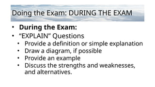 Doing the Exam: DURING THE EXAM
• During the Exam:
• “EXPLAIN” Questions
• Provide a definition or simple explanation
• Draw a diagram, if possible
• Provide an example
• Discuss the strengths and weaknesses,
and alternatives.
 
