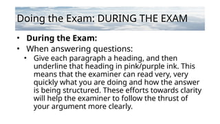 Doing the Exam: DURING THE EXAM
• During the Exam:
• When answering questions:
• Give each paragraph a heading, and then
underline that heading in pink/purple ink. This
means that the examiner can read very, very
quickly what you are doing and how the answer
is being structured. These efforts towards clarity
will help the examiner to follow the thrust of
your argument more clearly.
 