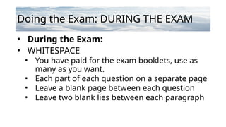 Doing the Exam: DURING THE EXAM
• During the Exam:
• WHITESPACE
• You have paid for the exam booklets, use as
many as you want.
• Each part of each question on a separate page
• Leave a blank page between each question
• Leave two blank lies between each paragraph
 