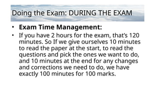 Doing the Exam: DURING THE EXAM
• Exam Time Management:
• If you have 2 hours for the exam, that’s 120
minutes. So If we give ourselves 10 minutes
to read the paper at the start, to read the
questions and pick the ones we want to do,
and 10 minutes at the end for any changes
and corrections we need to do, we have
exactly 100 minutes for 100 marks.
 