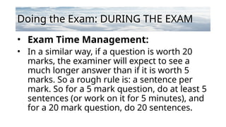 Doing the Exam: DURING THE EXAM
• Exam Time Management:
• In a similar way, if a question is worth 20
marks, the examiner will expect to see a
much longer answer than if it is worth 5
marks. So a rough rule is: a sentence per
mark. So for a 5 mark question, do at least 5
sentences (or work on it for 5 minutes), and
for a 20 mark question, do 20 sentences.
 