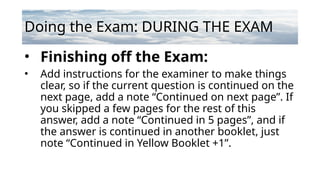 Doing the Exam: DURING THE EXAM
• Finishing off the Exam:
• Add instructions for the examiner to make things
clear, so if the current question is continued on the
next page, add a note “Continued on next page”. If
you skipped a few pages for the rest of this
answer, add a note “Continued in 5 pages”, and if
the answer is continued in another booklet, just
note “Continued in Yellow Booklet +1”.
 