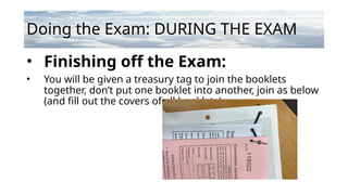 Doing the Exam: DURING THE EXAM
• Finishing off the Exam:
• You will be given a treasury tag to join the booklets
together, don’t put one booklet into another, join as below
(and fill out the covers of all booklets):
 
