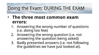 Doing the Exam: DURING THE EXAM
• The three most common exam
errors:
1. Answering the wrong number of questions
(i.e. doing too few)
2. Answering the wrong question (i.e. not
answering the question being asked)
3. Badly presented answers (i.e. not following
the guidelines we have just looked at).
 