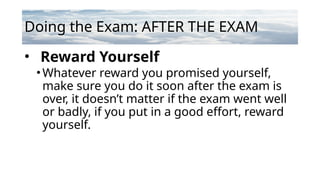 Doing the Exam: AFTER THE EXAM
• Reward Yourself
•Whatever reward you promised yourself,
make sure you do it soon after the exam is
over, it doesn’t matter if the exam went well
or badly, if you put in a good effort, reward
yourself.
 