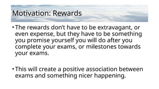 Motivation: Rewards
•The rewards don’t have to be extravagant, or
even expense, but they have to be something
you promise yourself you will do after you
complete your exams, or milestones towards
your exams.
•This will create a positive association between
exams and something nicer happening.
 