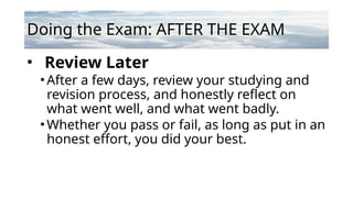 Doing the Exam: AFTER THE EXAM
• Review Later
•After a few days, review your studying and
revision process, and honestly reflect on
what went well, and what went badly.
•Whether you pass or fail, as long as put in an
honest effort, you did your best.
 