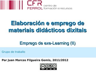 Elaboración e emprego de
    materiais didácticos dixitais

            Emprego de exe-Learning (II)
Grupo de traballo


Por Juan Marcos Filgueira Gomis, 2011/2012
 