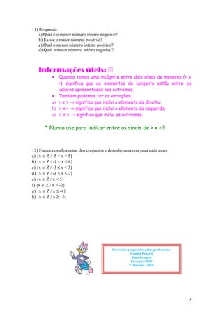 11) Responda:
a) Qual é o menor número inteiro negativo?
b) Existe o maior número positivo?
c) Qual o menor número inteiro positivo?
d) Qual o maior número inteiro negativo?
Informações úteis: 
• Quando temos uma incógnita entre dois sinais de menores (< x
<) significa que os elementos do conjunto estão entre os
valores apresentados nos extremos.
• Também podemos ter as variações:
a) < x ≤ → significa que inclui o elemento da direita;
b) ≤ x < → significa que inclui o elemento da esquerda;
c) ≤ x ≤ → significa que inclui os extremos.
* Nunca use para indicar entre os sinais de > x > !!
12) Escreva os elementos dos conjuntos e desenhe uma reta para cada caso:
a) {x ∈ Z / -5 < x < 5}
b) {x ∈ Z / -1 < x ≤ 4}
c) {x ∈ Z / -3 ≤ x < 3}
d) {x ∈ Z / -4 ≤ x ≤ 2}
e) {x ∈ Z / x < 5}
f) {x ∈ Z / x > -2}
g) {x ∈ Z / x ≤ -4}
h) {x ∈ Z / x ≥ - 6}
3
Exercícios preparados pelas professoras:
Camila Penezzi
Jane Précaro
Fevereiro/2009
1ª Revisão / 2010
 