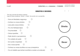 Currículo para a cidadania
FichaF1 | 3ª SESSÃO - Participar na sociedade
DIREITOS E DEVERES
Tem aqui uma lista de direitos e deveres.
Ligue as frases às palavras “direito” e “dever”, de acordo com a suaopinião.
- Viver em liberdade e segurança
- Conhecer os nossos direitos
- Lutar pelos nossos direitos
- Ter uma habitação digna
- Ter privacidade
- Colocar questões
- Poder decidir o que queremos
- Ter cuidados de saúde
- Ser ouvido e respeitado
- Dar a nossa opinião
- Conhecer as nossas escolhas e as suas consequência
- Ter um trabalho que tenham escolhido e receber um ordenado